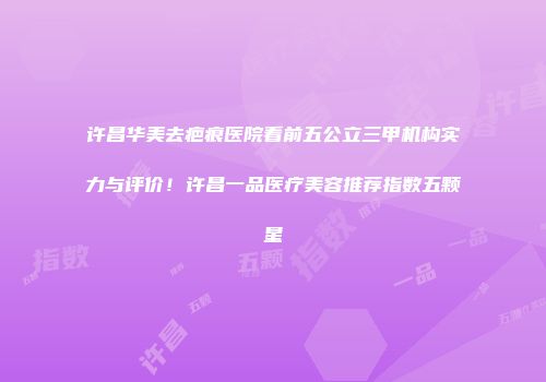 许昌华美去疤痕医院看前五公立三甲机构实力与评价！许昌一品医疗美容推荐指数五颗星