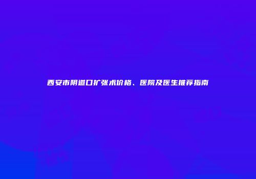 西安市阴道口扩张术价格、医院及医生推荐指南