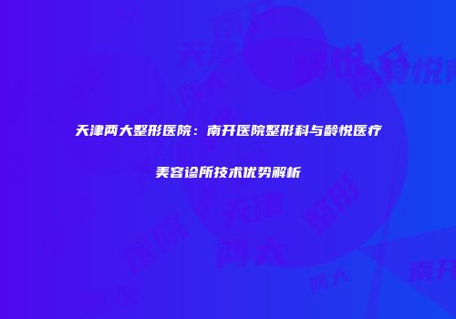 天津两大整形医院：南开医院整形科与龄悦医疗美容诊所技术优势解析