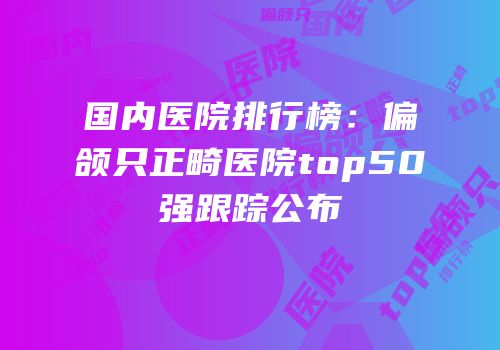国内医院排行榜：偏颌只正畸医院top50强跟踪公布