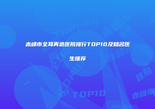 赤峰市全耳再造医院排行TOP10及知名医生推荐