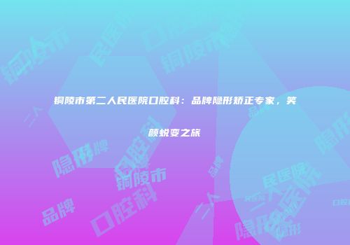 铜陵市第二人民医院口腔科：品牌隐形矫正专家，笑颜蜕变之旅