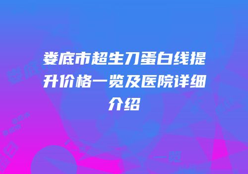 娄底市超生刀蛋白线提升价格一览及医院详细介绍