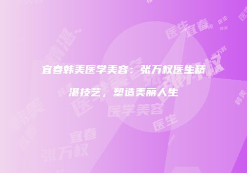 宜春韩美医学美容：张万权医生精湛技艺，塑造美丽人生