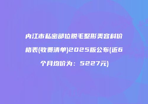 内江市私密部位脱毛整形美容科价格表(收费清单)2025版公布(近6个月均价为：5227元)