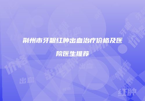 荆州市牙龈红肿出血治疗价格及医院医生推荐