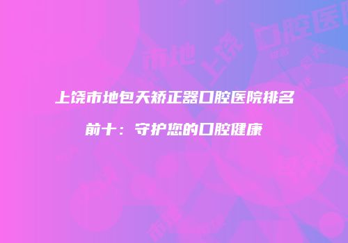 上饶市地包天矫正器口腔医院排名前十：守护您的口腔健康