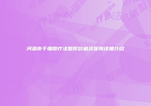 河源市干细胞疗法整形价格及医院详细介绍