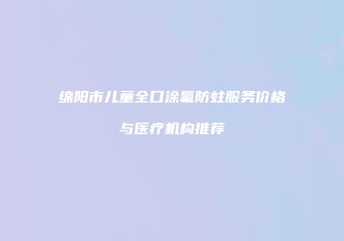 绵阳市儿童全口涂氟防蛀服务价格与医疗机构推荐