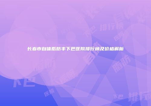 长春市自体脂肪丰下巴医院排行榜及价格解析