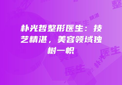 朴光哲整形医生：技艺精湛，美容领域独树一帜