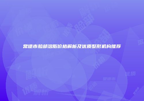 常德市脸部溶脂价格解析及优质整形机构推荐