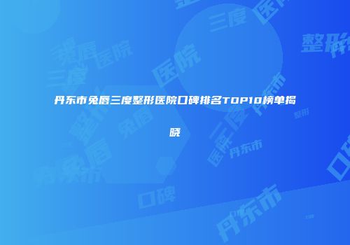 丹东市兔唇三度整形医院口碑排名TOP10榜单揭晓