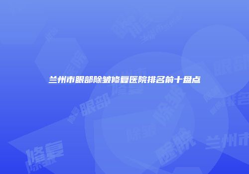 兰州市眼部除皱修复医院排名前十盘点