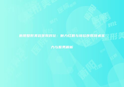 衡阳整形美容医院对比：魅力红唇与赫拉医院技术实力与服务解析