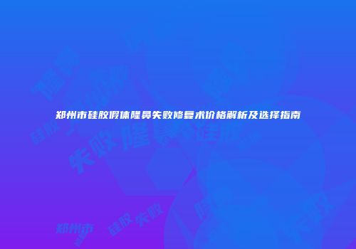 郑州市硅胶假体隆鼻失败修复术价格解析及选择指南