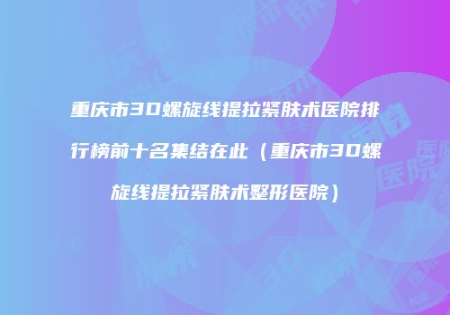 重庆市3D螺旋线提拉紧肤术医院排行榜前十名集结在此（重庆市3D螺旋线提拉紧肤术整形医院）