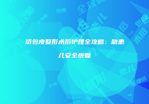 切包皮整形术后护理全攻略：助患儿安全恢复