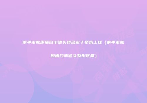 南平市胶原蛋白丰额头排名前十悄悄上线（南平市胶原蛋白丰额头整形医院）