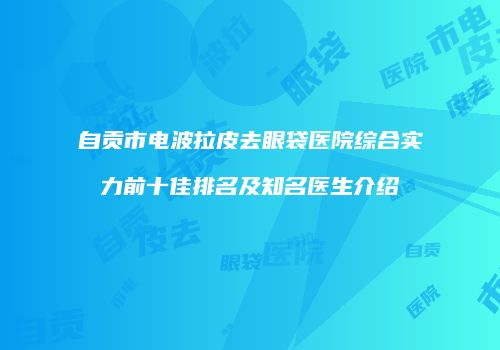 自贡市电波拉皮去眼袋医院综合实力前十佳排名及知名医生介绍