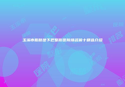 玉溪市脂肪垫下巴整形医院排名前十精选介绍