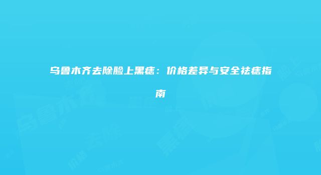 乌鲁木齐去除脸上黑痣：价格差异与安全祛痣指南