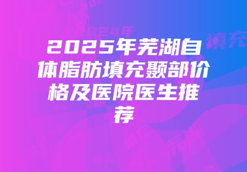2025年芜湖自体脂肪填充颞部价格及医院医生推荐