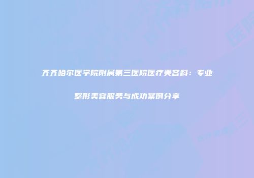 齐齐哈尔医学院附属第三医院医疗美容科：专业整形美容服务与成功案例分享