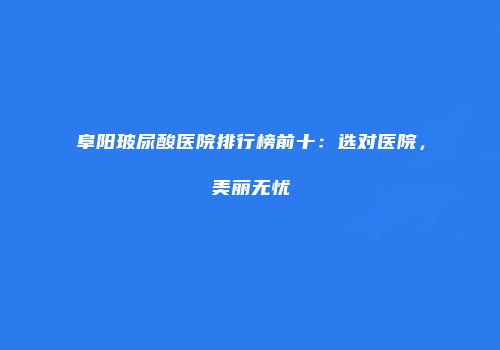 阜阳玻尿酸医院排行榜前十：选对医院，美丽无忧