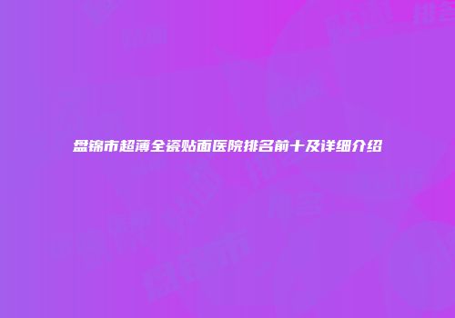 盘锦市超薄全瓷贴面医院排名前十及详细介绍