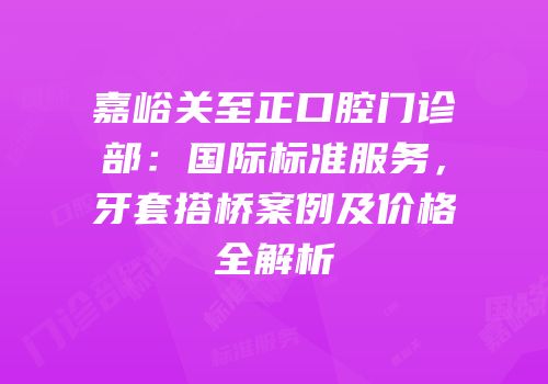 嘉峪关至正口腔门诊部：国际标准服务，牙套搭桥案例及价格全解析
