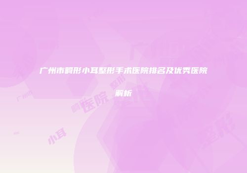 广州市畸形小耳整形手术医院排名及优秀医院解析