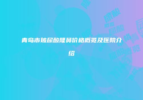 青岛市玻尿酸隆鼻价格概览及医院介绍
