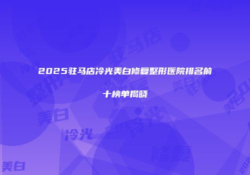 2025驻马店冷光美白修复整形医院排名前十榜单揭晓