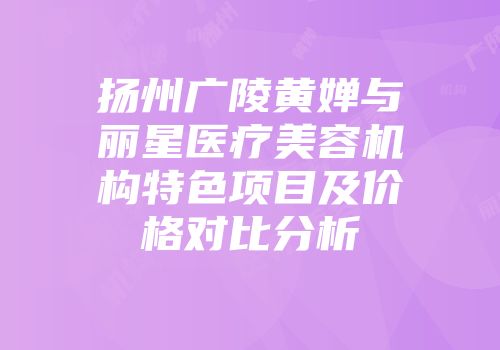 扬州广陵黄婵与丽星医疗美容机构特色项目及价格对比分析
