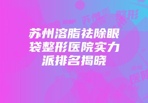 苏州溶脂祛除眼袋整形医院实力派排名揭晓