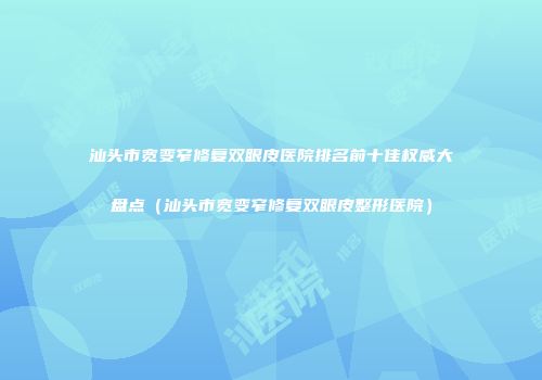 汕头市宽变窄修复双眼皮医院排名前十佳权威大盘点（汕头市宽变窄修复双眼皮整形医院）