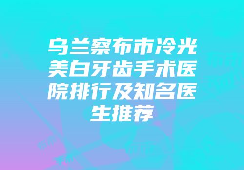乌兰察布市冷光美白牙齿手术医院排行及知名医生推荐