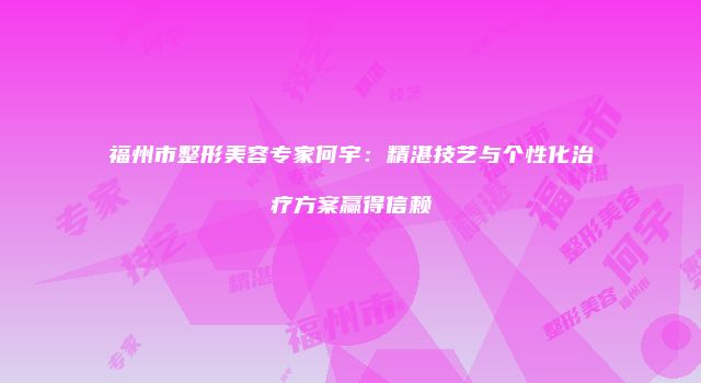 福州市整形美容专家何宇：精湛技艺与个性化治疗方案赢得信赖