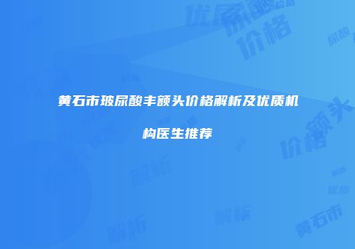 黄石市玻尿酸丰额头价格解析及优质机构医生推荐