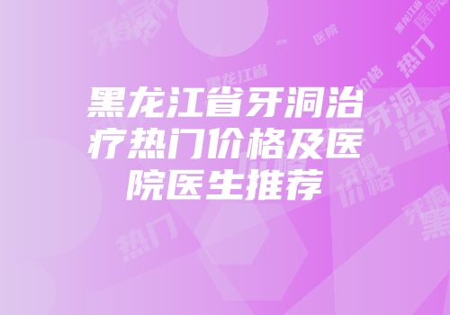 黑龙江省牙洞治疗热门价格及医院医生推荐