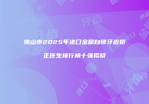 佛山市2025年进口金属自锁牙齿矫正医生排行榜十强揭晓