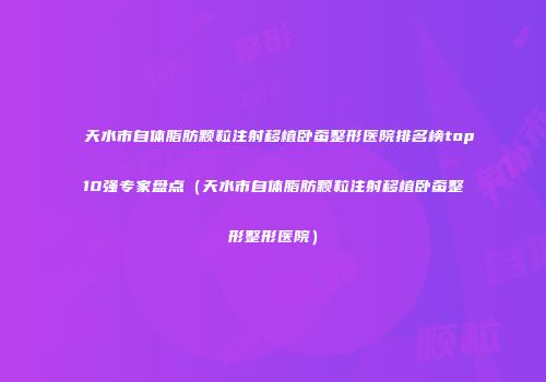 天水市自体脂肪颗粒注射移植卧蚕整形医院排名榜top10强专家盘点（天水市自体脂肪颗粒注射移植卧蚕整形整形医院）
