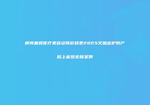 柳州奢颜医疗美容诊所价目表2025火热出炉附产脸上雀斑去除案例