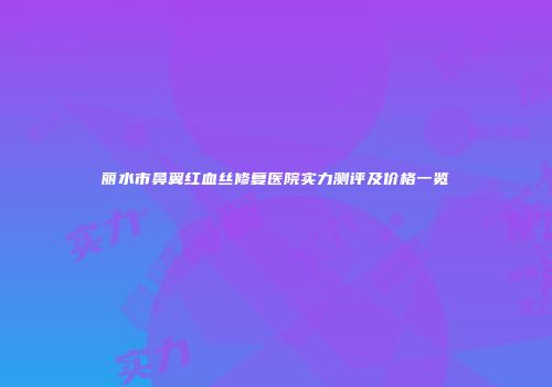 丽水市鼻翼红血丝修复医院实力测评及价格一览