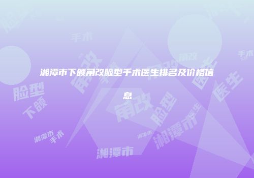 湘潭市下颌角改脸型手术医生排名及价格信息