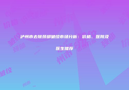 泸州市去除颈部皱纹市场分析：价格、医院及医生推荐