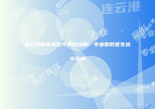 连云港聚富美医疗美容诊所：专业整形医生选择指南