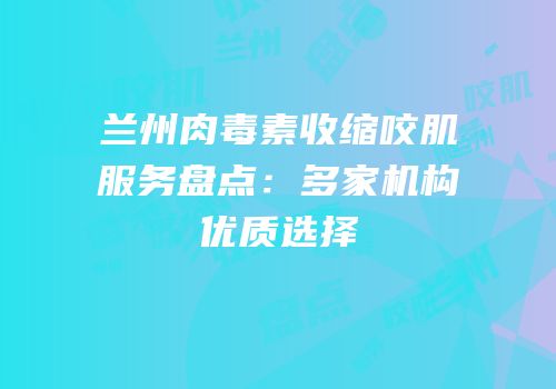 兰州肉毒素收缩咬肌服务盘点：多家机构优质选择