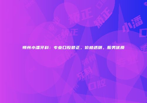 朔州小潘牙科：专业口腔矫正，价格透明，服务优质